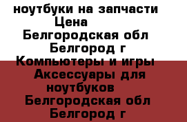 ноутбуки на запчасти › Цена ­ 200 - Белгородская обл., Белгород г. Компьютеры и игры » Аксессуары для ноутбуков   . Белгородская обл.,Белгород г.